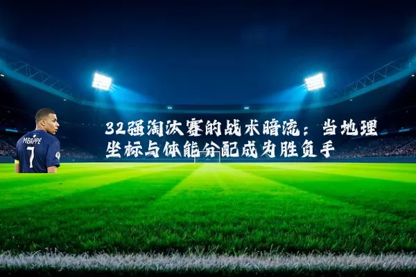 32强淘汰赛的战术暗流:当地理坐标与体能分配成为胜负手